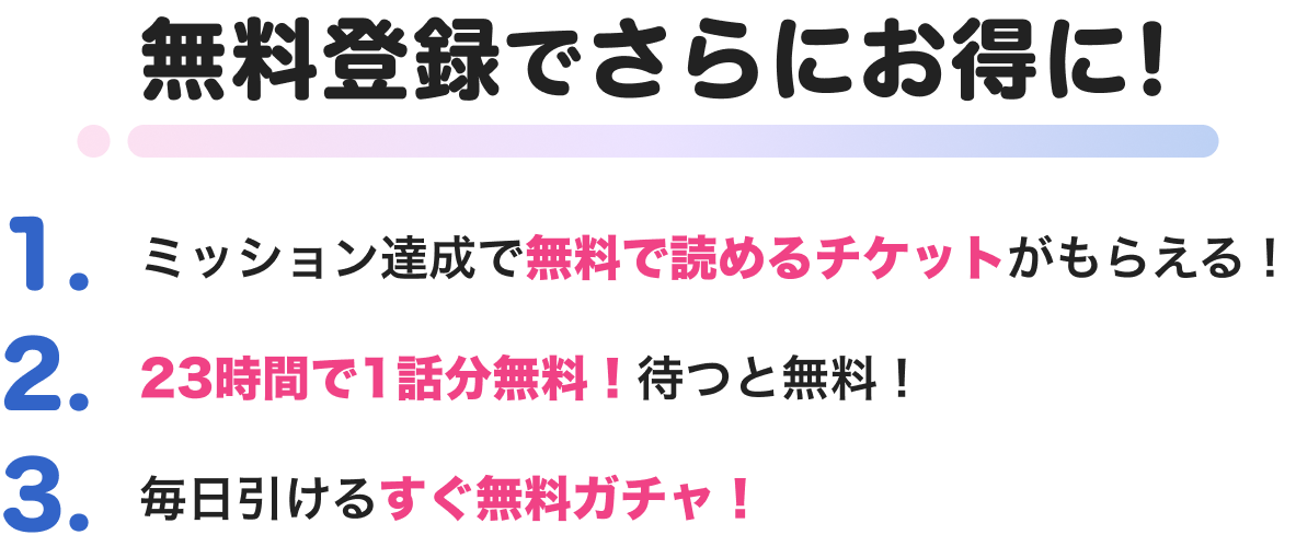 無料登録でさらにお得に！ 1.ミッション達成で無料で読めるチケットがもらえる！2.23時間で1話分無料！待つと無料！ 3.毎日引けるすぐ無料ガチャ！